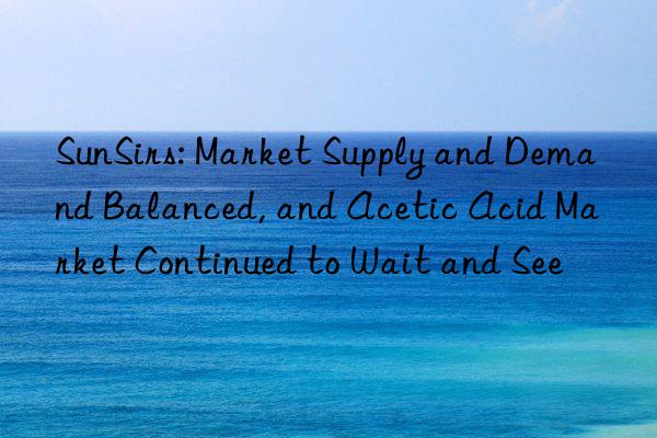 sunsirs: market supply and demand balanced, and acetic acid market continued to wait and see