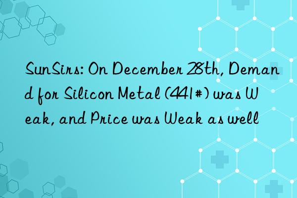sunsirs: on december 28th, demand for silicon metal (441#) was weak, and price was weak as well