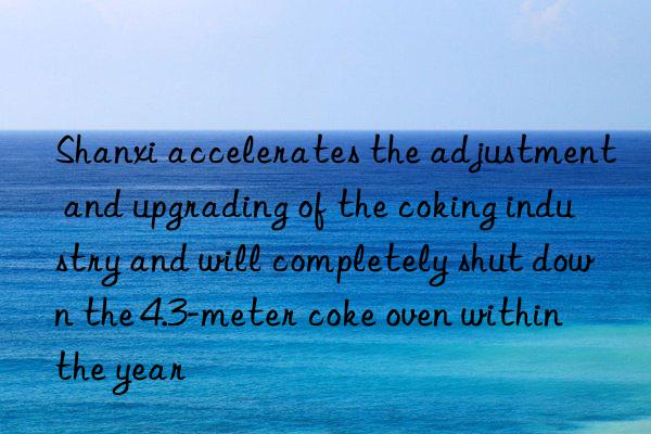 shanxi accelerates the adjustment and upgrading of the coking industry and will completely shut n the 4.3-meter coke oven within the year