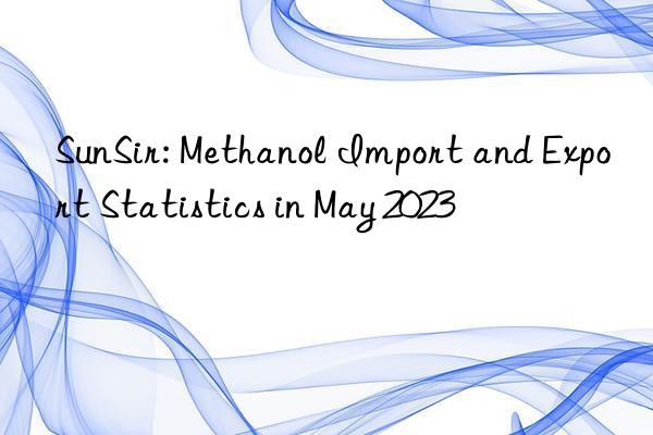 sunsir: methanol import and export statistics in may 2023