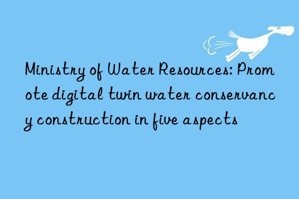 ministry of water resources: promote digital twin water conservancy construction in five aspects