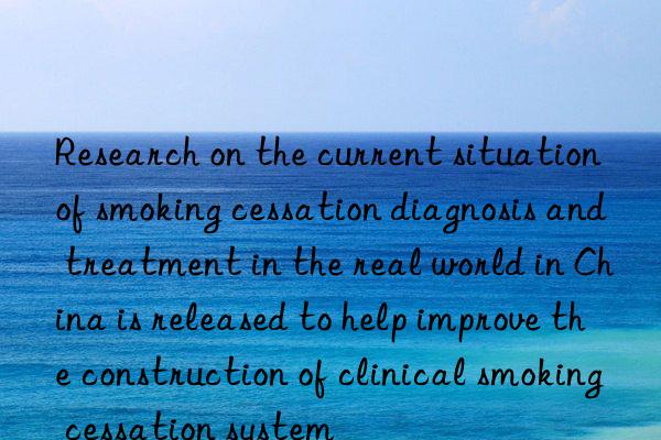 research on the current situation of smoking cessation diagnosis and treatment in the real world in china is released to help improve the construction of clinical smoking cessation system