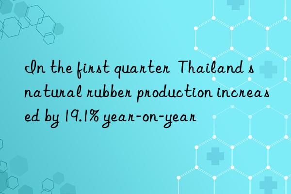 in the first quarter  thailand s natural rubber production increased by 19.1% year-on-year