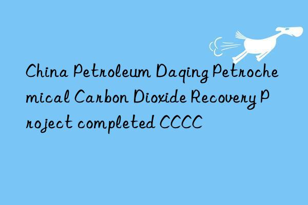 china petroleum daqing petrochemical carbon dioxide recovery project completed cccc