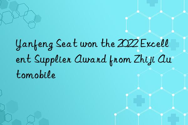 yanfeng seat won the 2022 excellent supplier award from zhiji automobile
