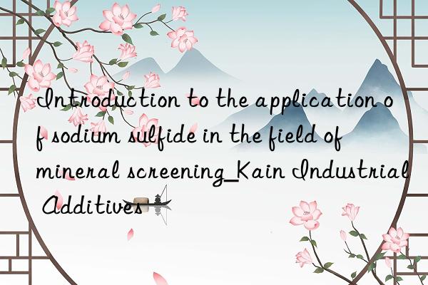 introduction to the application of sodium sulfide in the field of mineral screening_kain industrial additives