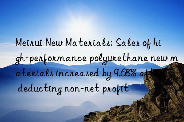 meirui new materials: sales of high-performance polyurethane new materials increased by 9.68% after deducting non-net profit