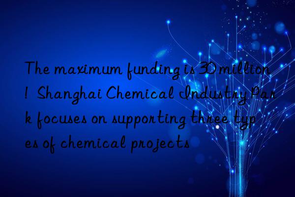 the maximum funding is 30 million!  shanghai chemical industry park focuses on supporting three types of chemical projects