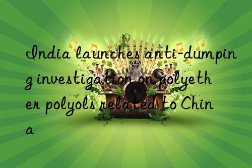 india launches anti-dumping investigation on polyether polyols related to china