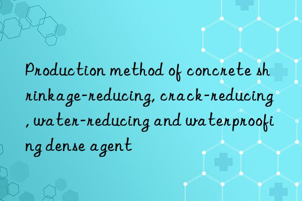production method of concrete shrinkage-reducing, crack-reducing, water-reducing and waterproofing dense agent