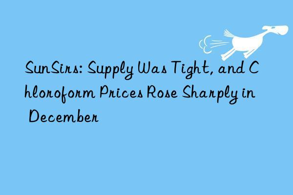 sunsirs: supply was tight, and chloroform prices rose sharply in december