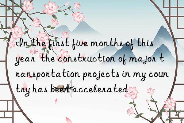 in the first five months of this year  the construction of major transportation projects in my country has been accelerated