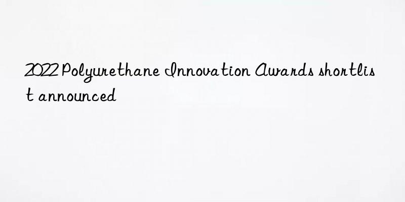 2022 polyurethane innovation awards shortlist announced