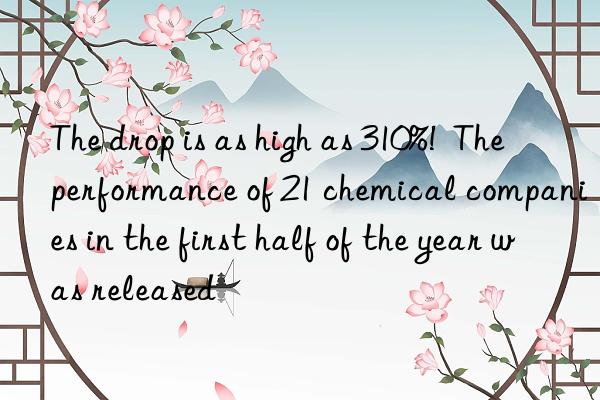 the drop is as high as 310%!  the performance of 21 chemical companies in the first half of the year was released