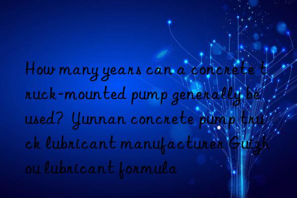 how many years can a concrete truck-mounted pump generally be used?  yunnan concrete pump truck lubricant manufacturer guizhou lubricant formula