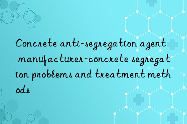 concrete anti-segregation agent manufacturer-concrete segregation problems and treatment methods