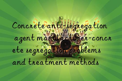 concrete anti-segregation agent manufacturer-concrete segregation problems and treatment methods