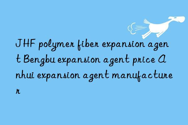 jhf polymer fiber expansion agent bengbu expansion agent price anhui expansion agent manufacturer