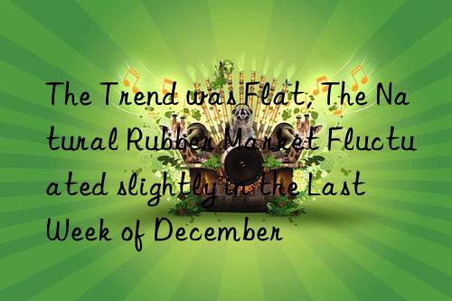 the trend was flat, the natural rubber market fluctuated slightly in the last week of december
