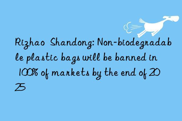 rizhao  shandong: non-biodegradable plastic bags will be banned in 100% of markets by the end of 2025
