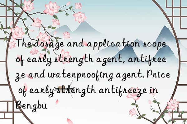 the dosage and application scope of early strength agent, antifreeze and waterproofing agent. price of early strength antifreeze in bengbu