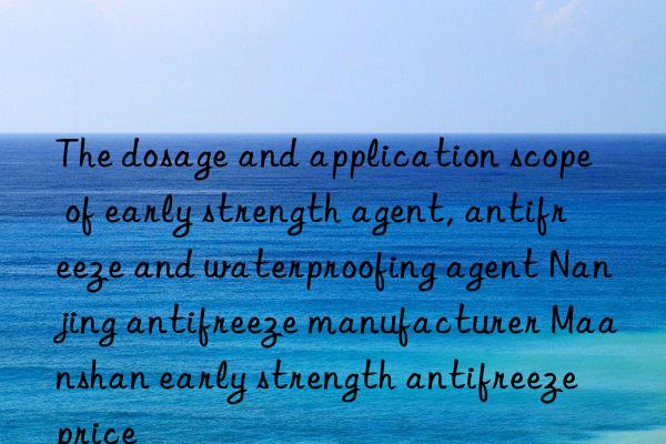 the dosage and application scope of early strength agent, antifreeze and waterproofing agent nanjing antifreeze manufacturer maanshan early strength antifreeze price