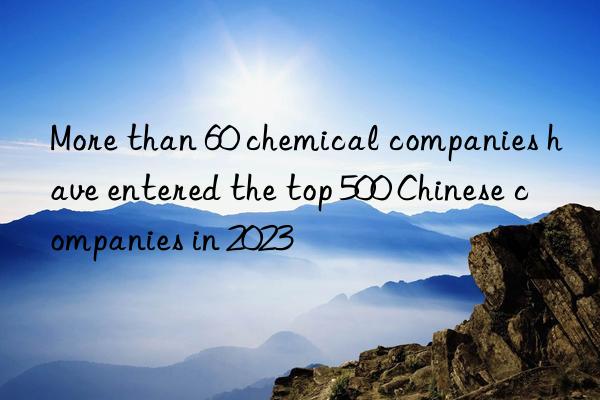 more than 60 chemical companies have entered the top 500 chinese companies in 2023