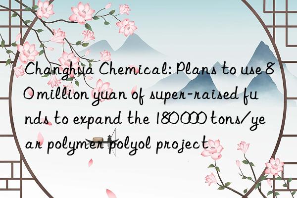 changhua chemical: plans to use 80 million yuan of super-raised funds to expand the 180 000 tons/year polymer polyol project