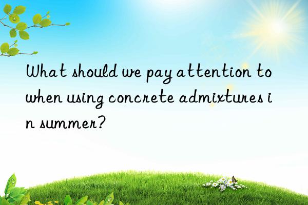 what should we pay attention to when using concrete admixtures in summer?