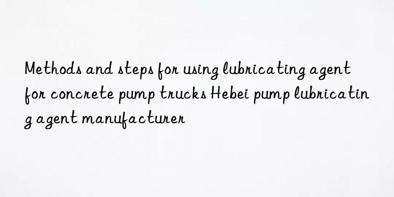 methods and steps for using lubricating agent for concrete pump trucks hebei pump lubricating agent manufacturer