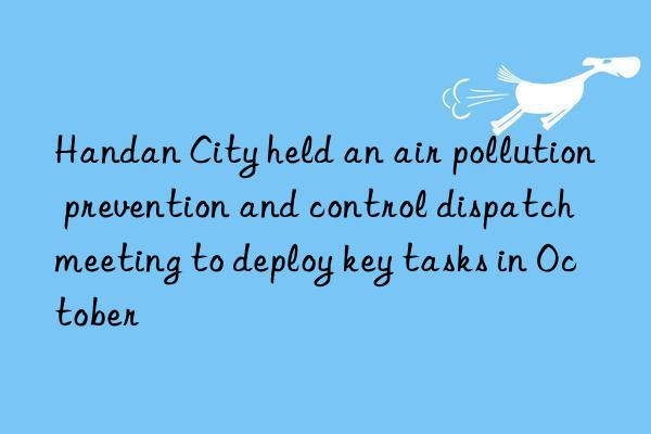 handan city held an air pollution prevention and control dispatch meeting to deploy key tasks in october