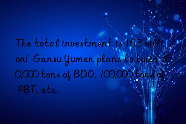 the total investment is 16.3 billion! gansu yumen plans to build 360,000 tons of bdo, 100,000 tons of pbt, etc.