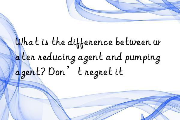 what is the difference between water reducing agent and pumping agent? don’t regret it