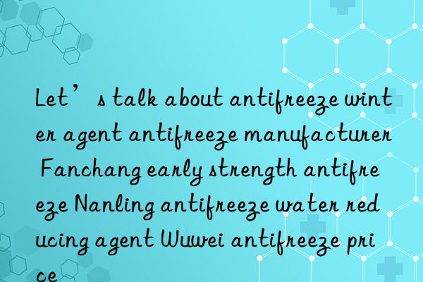 let’s talk about antifreeze winter agent antifreeze manufacturer fanchang early strength antifreeze nanling antifreeze water reducing agent wuwei antifreeze price