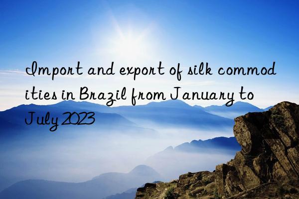 import and export of silk commodities in brazil from january to july 2023