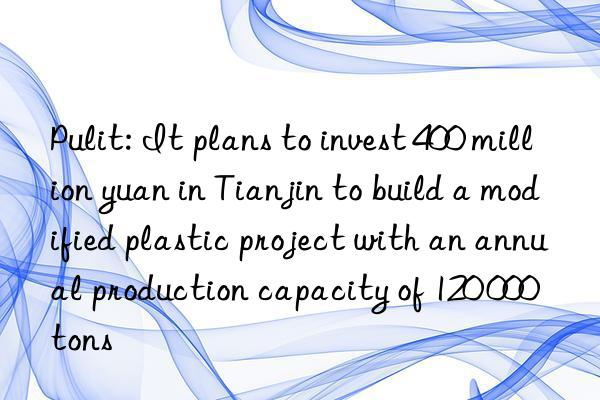 pulit: it plans to invest 400 million yuan in tianjin to build a modified plastic project with an annual production capacity of 120 000 tons