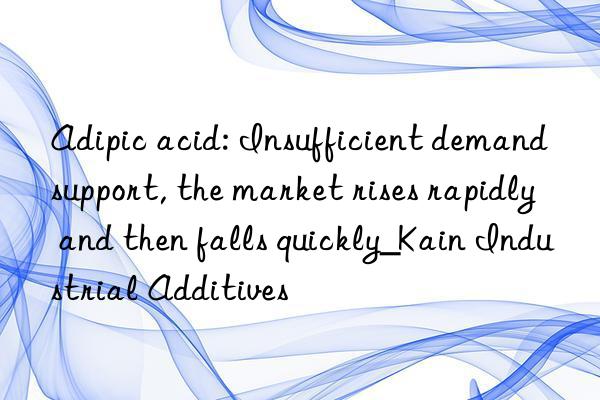 adipic acid: insufficient demand support, the market rises rapidly and then falls quickly_kain industrial additives