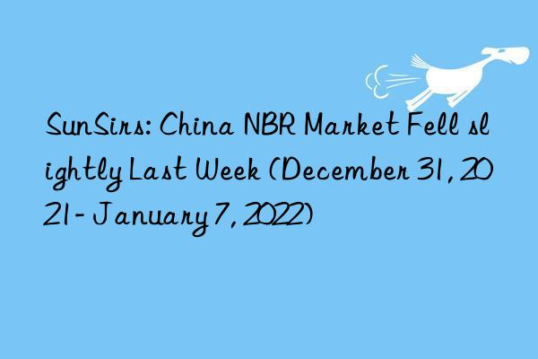 sunsirs: china nbr market fell slightly last week (december 31, 2021- january 7, 2022)