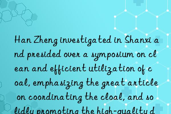 han zheng investigated in shanxi and presided over a symposium on clean and efficient utilization of coal, emphasizing the great article on coordinating the clean and efficient utilization of coal, and solidly promoting the high-quality development of ecological priority, green and low carbon