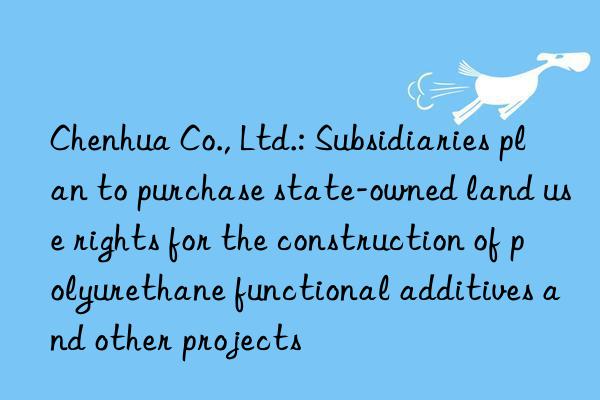 chenhua co., ltd.: subsidiaries plan to purchase state-owned land use rights for the construction of polyurethane functional additives and other projects