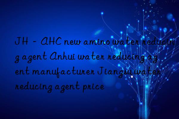jh－ahc new amino water reducing agent anhui water reducing agent manufacturer jiangsu water reducing agent price