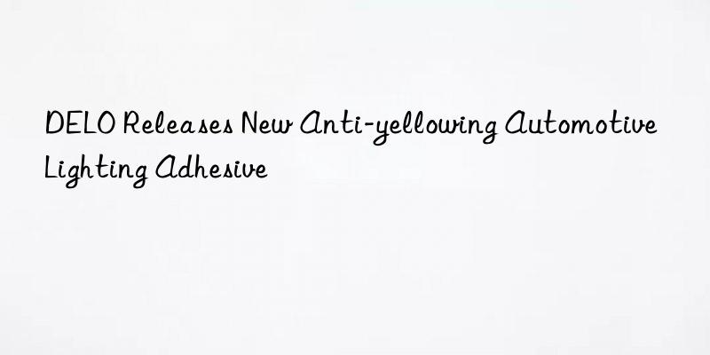 delo releases new anti-yellowing automotive lighting adhesive