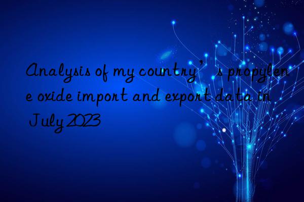 analysis of my country’s propylene oxide import and export data in july 2023