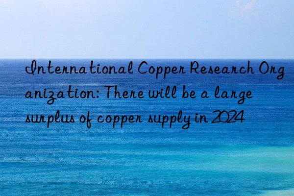 international copper research organization: there will be a large surplus of copper supply in 2024