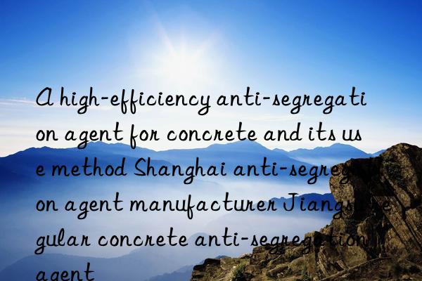 a high-efficiency anti-segregation agent for concrete and its use method shanghai anti-segregation agent manufacturer jiangsu regular concrete anti-segregation agent