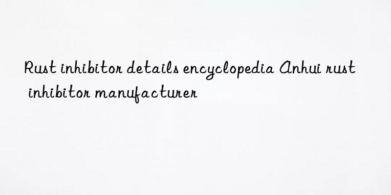 rust inhibitor details encyclopedia anhui rust inhibitor manufacturer