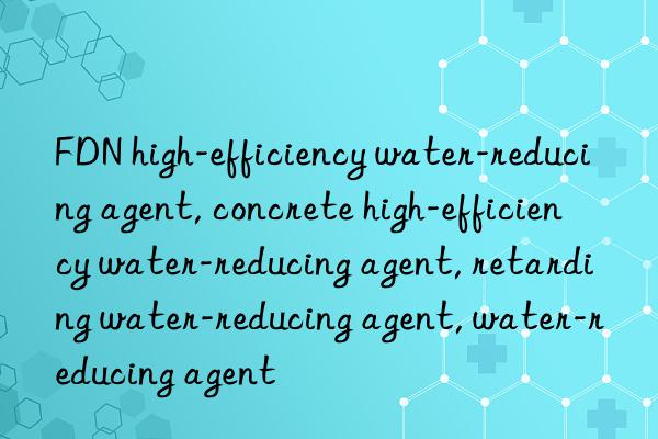 fdn high-efficiency water-reducing agent, concrete high-efficiency water-reducing agent, retarding water-reducing agent, water-reducing agent