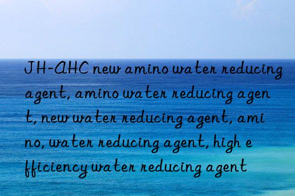 jh-ahc new amino water reducing agent, amino water reducing agent, new water reducing agent, amino, water reducing agent, high efficiency water reducing agent