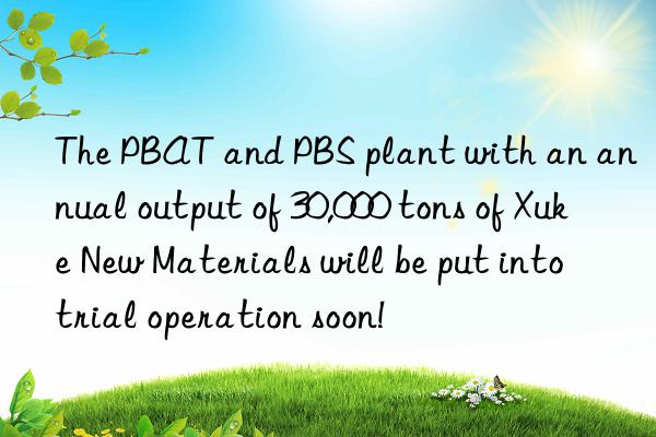 the pbat and pbs plant with an annual output of 30,000 tons of xuke new materials will be put into trial operation soon!