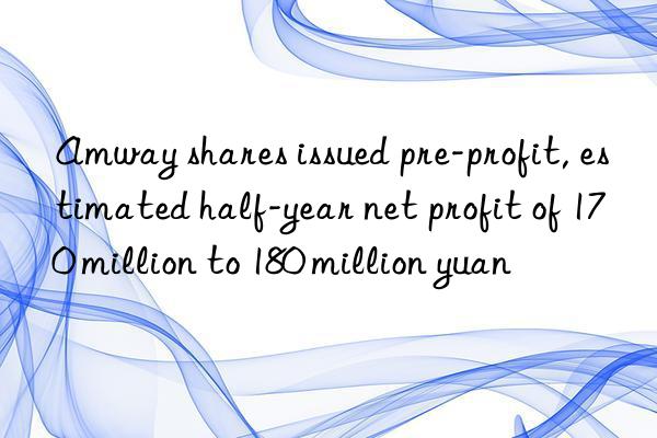 amway shares issued pre-profit, estimated half-year net profit of 170 million to 180 million yuan